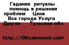 Гадание, ритуалы, помощь в решении проблем. › Цена ­ 1 000 - Все города Услуги » Другие   . Тульская обл.